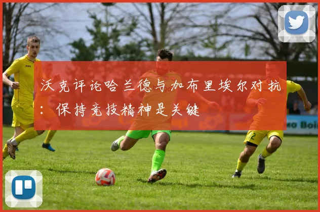 沃克评论哈兰德与加布里埃尔对抗：保持竞技精神是关键