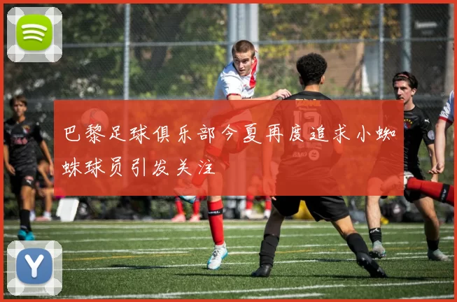 巴黎足球俱乐部今夏再度追求小蜘蛛球员引发关注