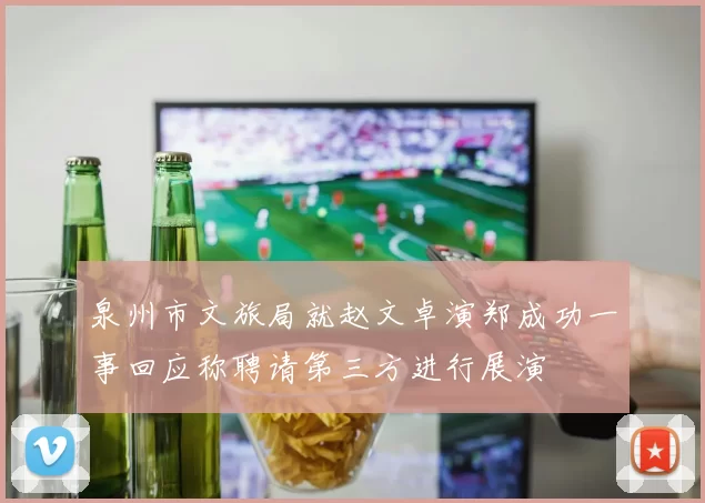 泉州市文旅局就赵文卓演郑成功一事回应称聘请第三方进行展演