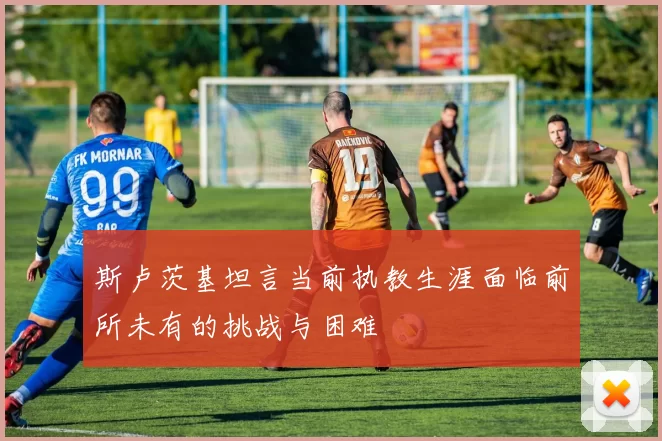 斯卢茨基坦言当前执教生涯面临前所未有的挑战与困难