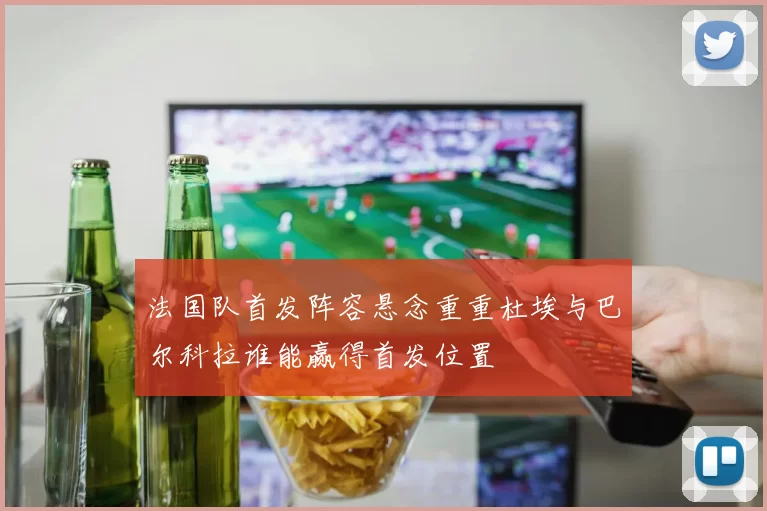 法国队首发阵容悬念重重杜埃与巴尔科拉谁能赢得首发位置
