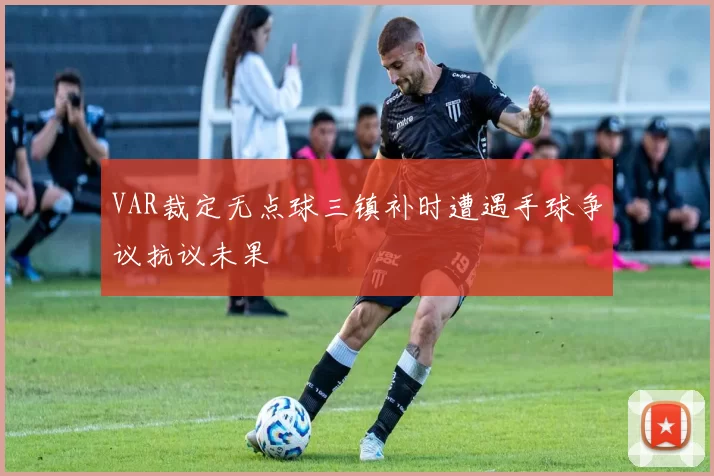 VAR裁定无点球三镇补时遭遇手球争议抗议未果