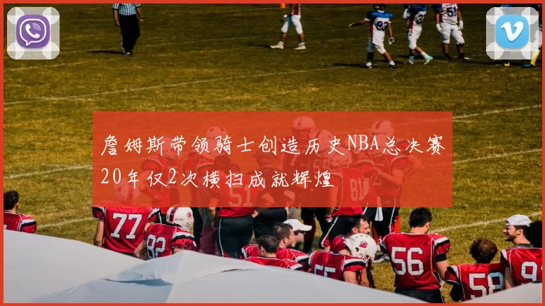詹姆斯带领骑士创造历史NBA总决赛20年仅2次横扫成就辉煌