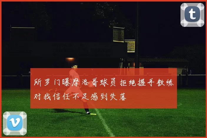 所罗门曝摩洛哥球员拒绝握手教练对我信任不足感到失落