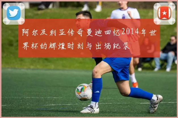 阿尔及利亚传奇曼迪回忆2014年世界杯的辉煌时刻与出场纪录