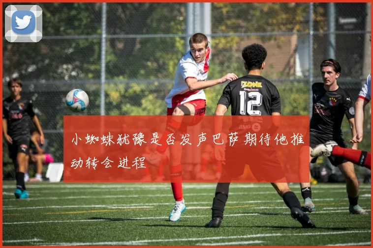 小蜘蛛犹豫是否发声巴萨期待他推动转会进程
