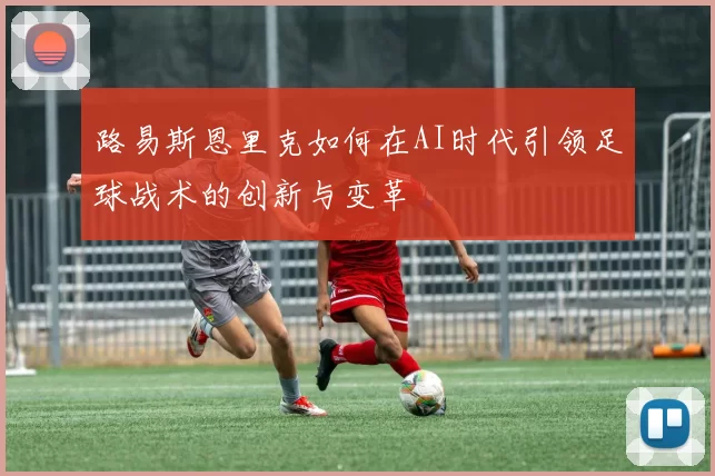 路易斯恩里克如何在AI时代引领足球战术的创新与变革
