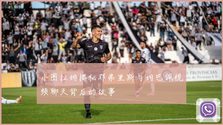 小图拉姆揭秘邓弗里斯与姆巴佩视频聊天背后的故事