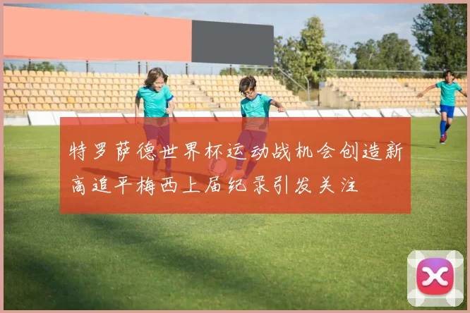 特罗萨德世界杯运动战机会创造新高追平梅西上届纪录引发关注