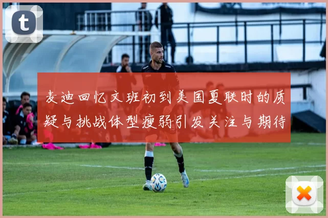 麦迪回忆文班初到美国夏联时的质疑与挑战体型瘦弱引发关注与期待