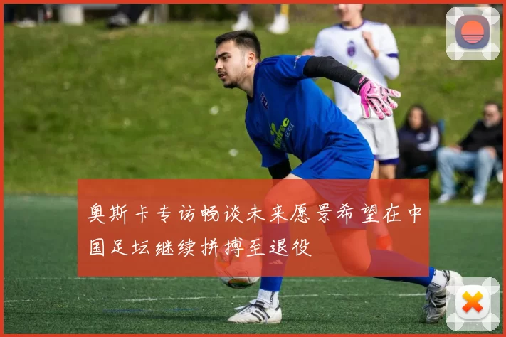 奥斯卡专访畅谈未来愿景希望在中国足坛继续拼搏至退役