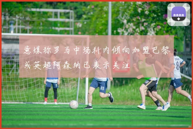 意媒称罗马中场科内倾向加盟巴黎或英超阿森纳已表示关注