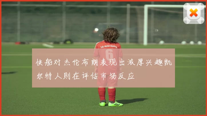 快船对杰伦布朗表现出浓厚兴趣凯尔特人则在评估市场反应
