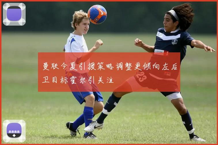 曼联今夏引援策略调整更倾向左后卫目标霍尔引关注