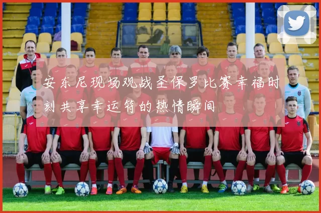安东尼现场观战圣保罗比赛幸福时刻共享幸运符的热情瞬间