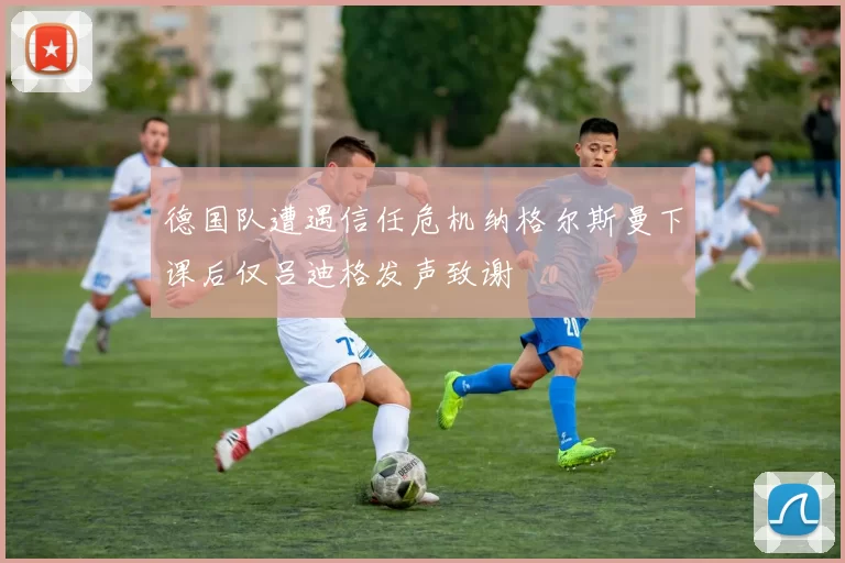 德国队遭遇信任危机纳格尔斯曼下课后仅吕迪格发声致谢