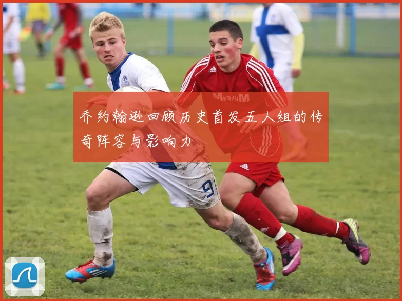 乔约翰逊回顾历史首发五人组的传奇阵容与影响力