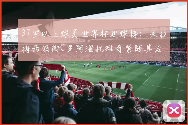 37岁以上球员世界杯进球榜：米拉梅西领衔C罗阿瑙托维奇紧随其后
