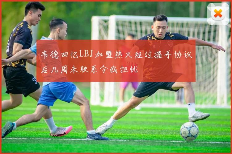 韦德回忆LBJ加盟热火经过握手协议后几周未联系令我担忧