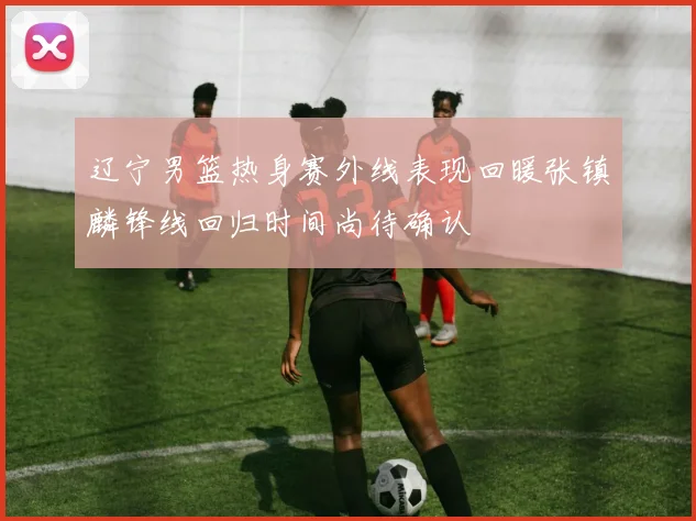 辽宁男篮热身赛外线表现回暖张镇麟锋线回归时间尚待确认